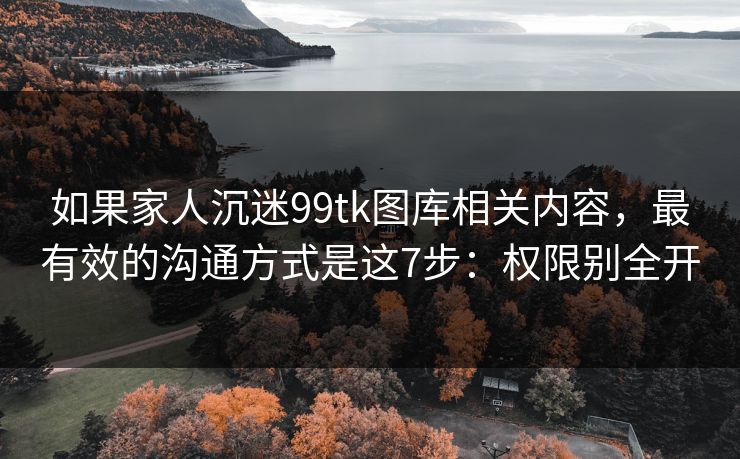 如果家人沉迷99tk图库相关内容，最有效的沟通方式是这7步：权限别全开
