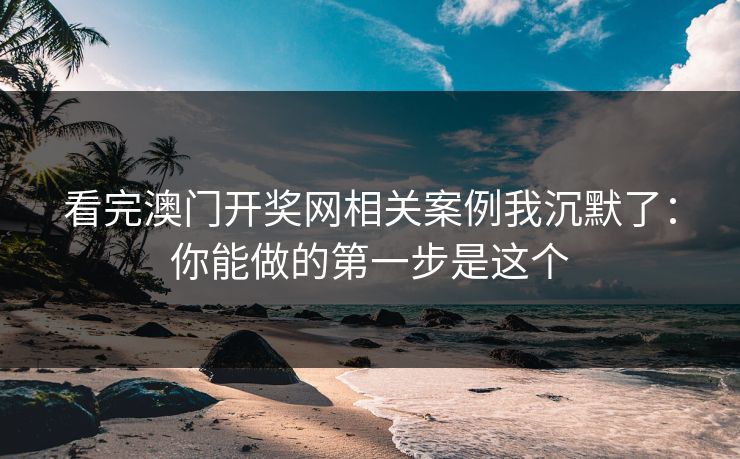 看完澳门开奖网相关案例我沉默了：你能做的第一步是这个