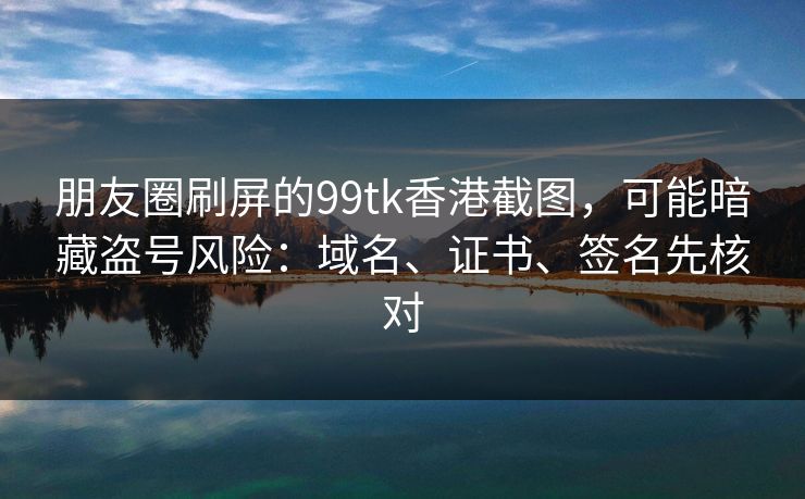 朋友圈刷屏的99tk香港截图，可能暗藏盗号风险：域名、证书、签名先核对