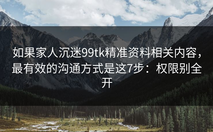 如果家人沉迷99tk精准资料相关内容，最有效的沟通方式是这7步：权限别全开