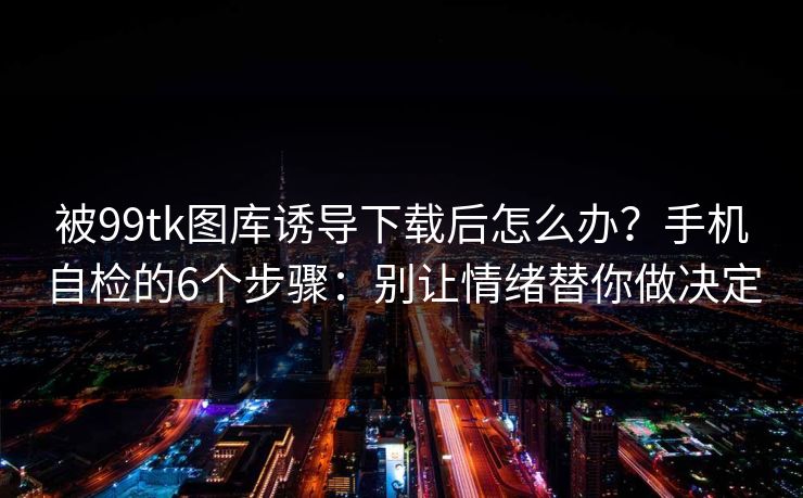 被99tk图库诱导下载后怎么办？手机自检的6个步骤：别让情绪替你做决定