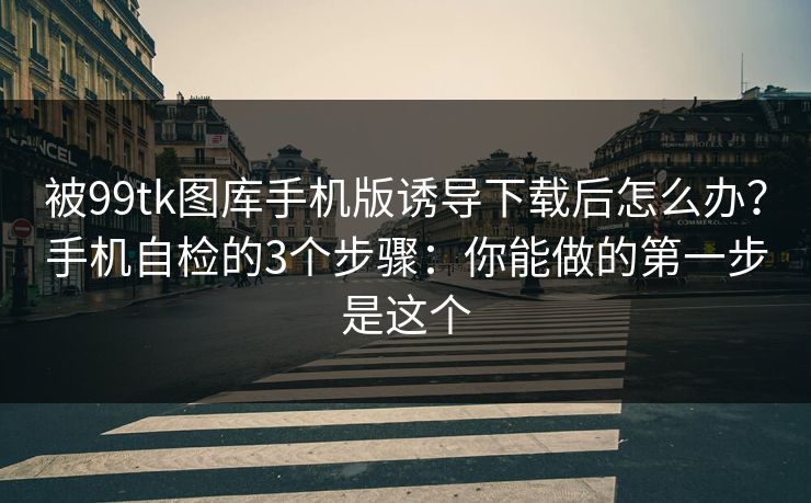 被99tk图库手机版诱导下载后怎么办？手机自检的3个步骤：你能做的第一步是这个