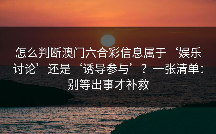 怎么判断澳门六合彩信息属于‘娱乐讨论’还是‘诱导参与’？一张清单：别等出事才补救