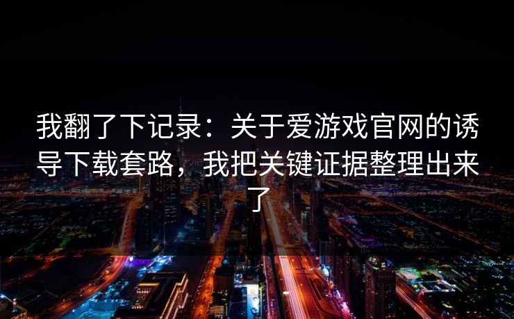 我翻了下记录：关于爱游戏官网的诱导下载套路，我把关键证据整理出来了