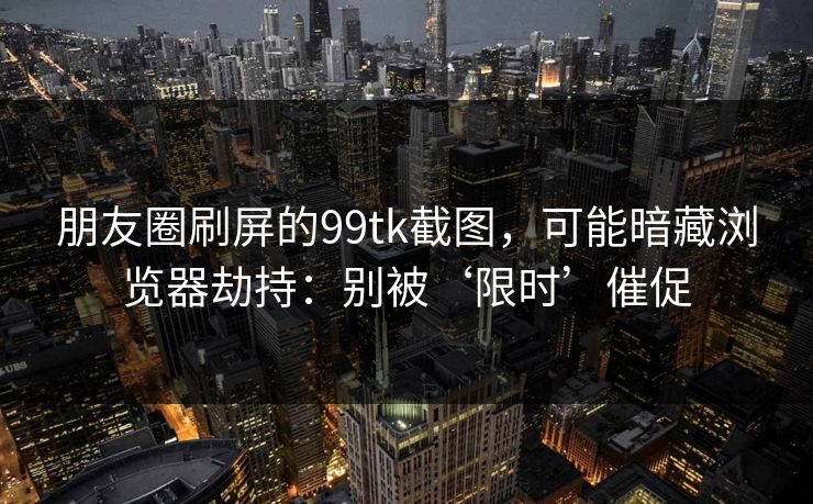 朋友圈刷屏的99tk截图，可能暗藏浏览器劫持：别被‘限时’催促