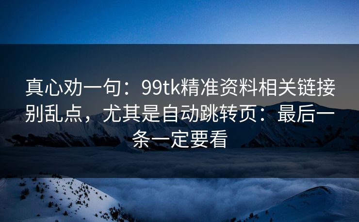 真心劝一句：99tk精准资料相关链接别乱点，尤其是自动跳转页：最后一条一定要看
