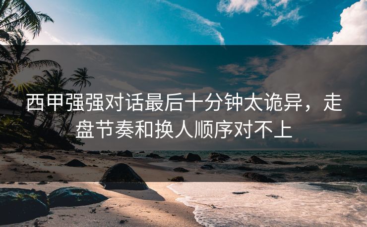 西甲强强对话最后十分钟太诡异，走盘节奏和换人顺序对不上