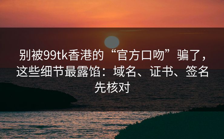别被99tk香港的“官方口吻”骗了，这些细节最露馅：域名、证书、签名先核对