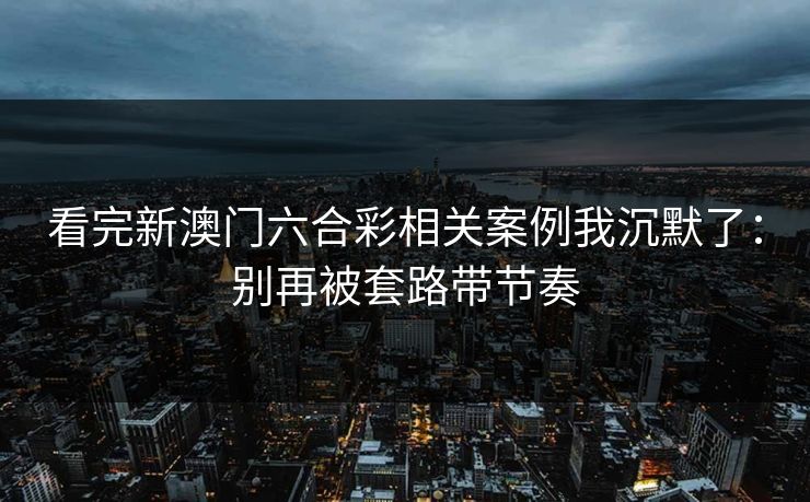 看完新澳门六合彩相关案例我沉默了：别再被套路带节奏