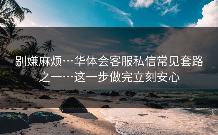 别嫌麻烦…华体会客服私信常见套路之一…这一步做完立刻安心