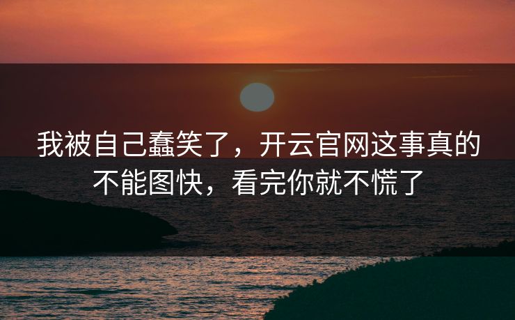 我被自己蠢笑了，开云官网这事真的不能图快，看完你就不慌了