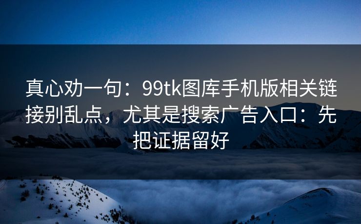 真心劝一句：99tk图库手机版相关链接别乱点，尤其是搜索广告入口：先把证据留好