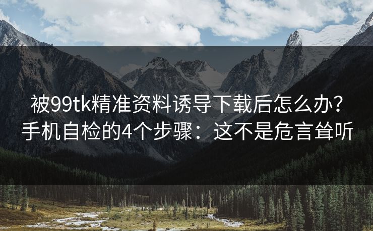 被99tk精准资料诱导下载后怎么办？手机自检的4个步骤：这不是危言耸听