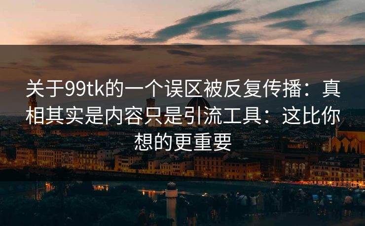 关于99tk的一个误区被反复传播：真相其实是内容只是引流工具：这比你想的更重要
