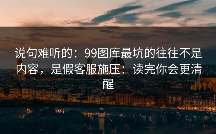 说句难听的：99图库最坑的往往不是内容，是假客服施压：读完你会更清醒