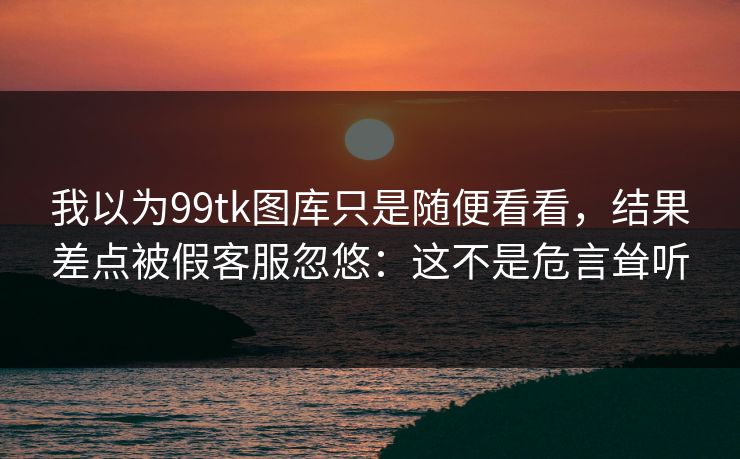 我以为99tk图库只是随便看看，结果差点被假客服忽悠：这不是危言耸听