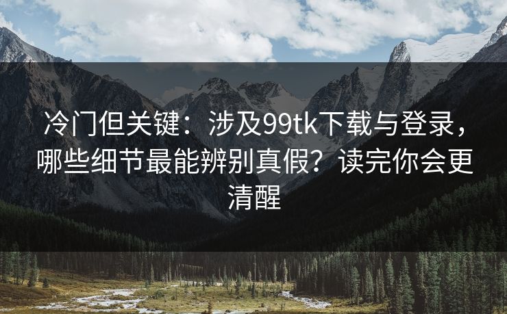 冷门但关键：涉及99tk下载与登录，哪些细节最能辨别真假？读完你会更清醒