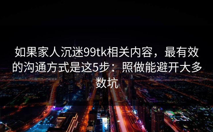 如果家人沉迷99tk相关内容，最有效的沟通方式是这5步：照做能避开大多数坑