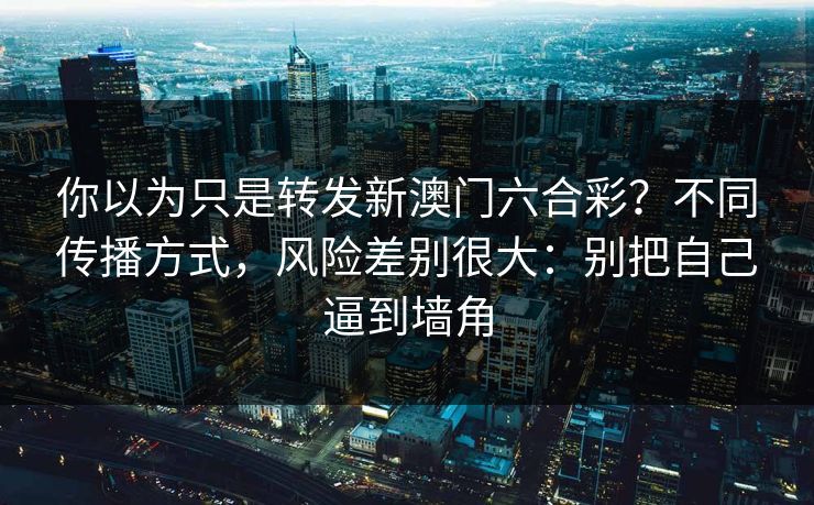 你以为只是转发新澳门六合彩？不同传播方式，风险差别很大：别把自己逼到墙角