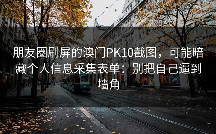朋友圈刷屏的澳门PK10截图，可能暗藏个人信息采集表单：别把自己逼到墙角