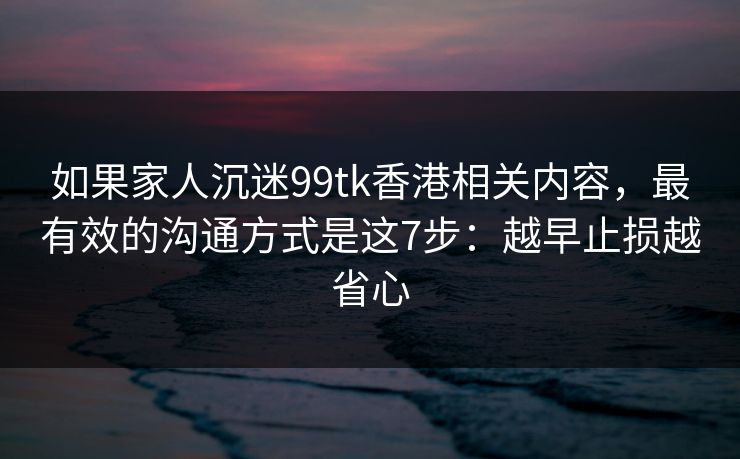 如果家人沉迷99tk香港相关内容，最有效的沟通方式是这7步：越早止损越省心