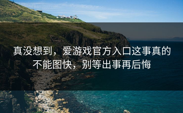 真没想到，爱游戏官方入口这事真的不能图快，别等出事再后悔