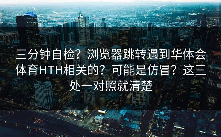 三分钟自检？浏览器跳转遇到华体会体育HTH相关的？可能是仿冒？这三处一对照就清楚