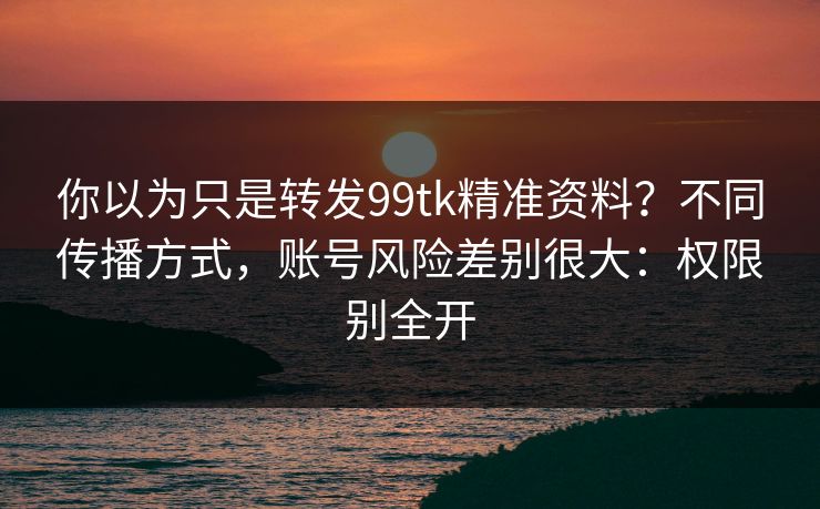 你以为只是转发99tk精准资料？不同传播方式，账号风险差别很大：权限别全开