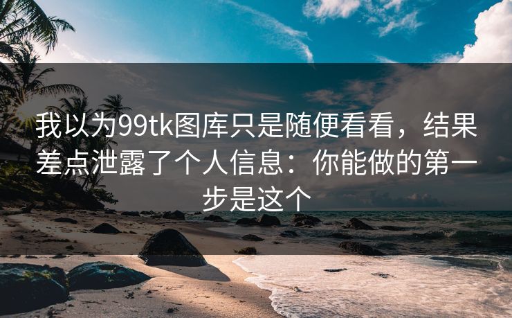 我以为99tk图库只是随便看看，结果差点泄露了个人信息：你能做的第一步是这个